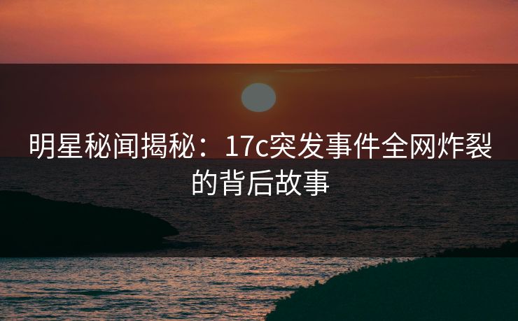 明星秘闻揭秘：17c突发事件全网炸裂的背后故事