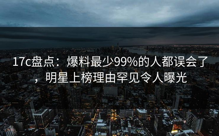 17c盘点：爆料最少99%的人都误会了，明星上榜理由罕见令人曝光