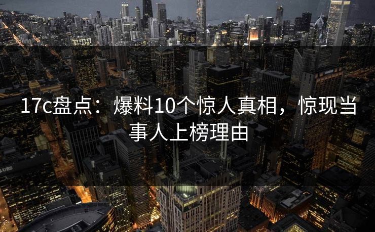 17c盘点：爆料10个惊人真相，惊现当事人上榜理由