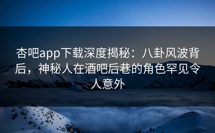 杏吧app下载深度揭秘：八卦风波背后，神秘人在酒吧后巷的角色罕见令人意外