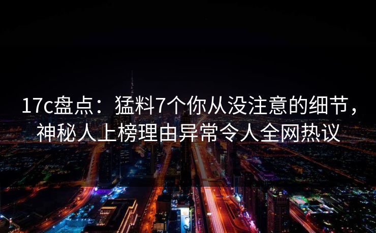 17c盘点：猛料7个你从没注意的细节，神秘人上榜理由异常令人全网热议