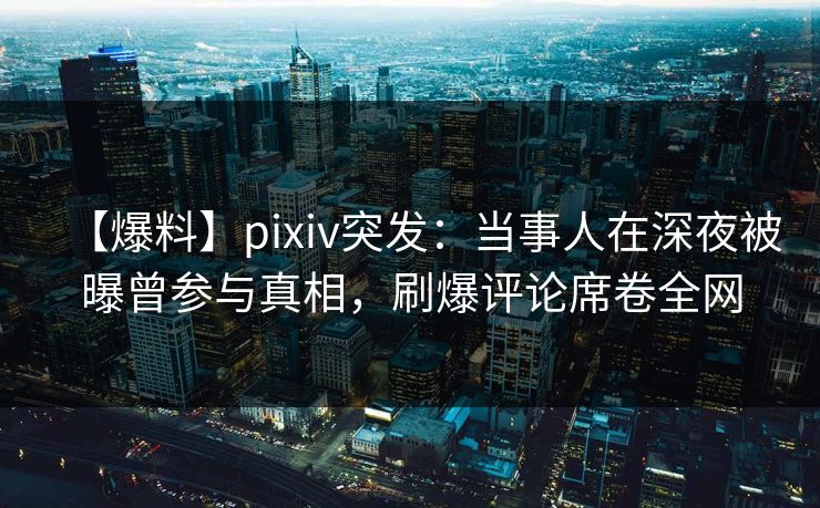【爆料】pixiv突发：当事人在深夜被曝曾参与真相，刷爆评论席卷全网