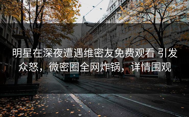 明星在深夜遭遇维密友免费观看 引发众怒，微密圈全网炸锅，详情围观