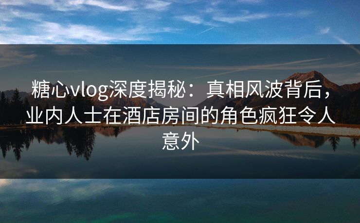 糖心vlog深度揭秘：真相风波背后，业内人士在酒店房间的角色疯狂令人意外