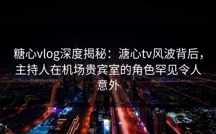 糖心vlog深度揭秘：溏心tv风波背后，主持人在机场贵宾室的角色罕见令人意外