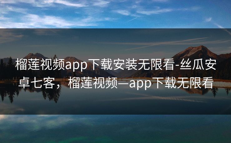 榴莲视频app下载安装无限看-丝瓜安卓七客，榴莲视频—app下载无限看