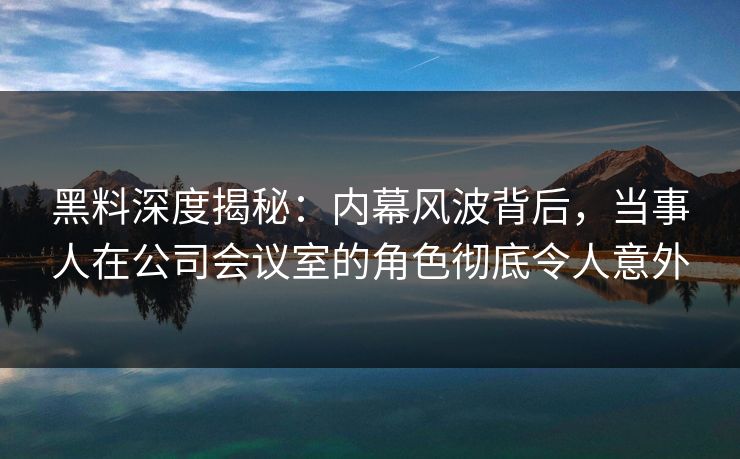 黑料深度揭秘：内幕风波背后，当事人在公司会议室的角色彻底令人意外