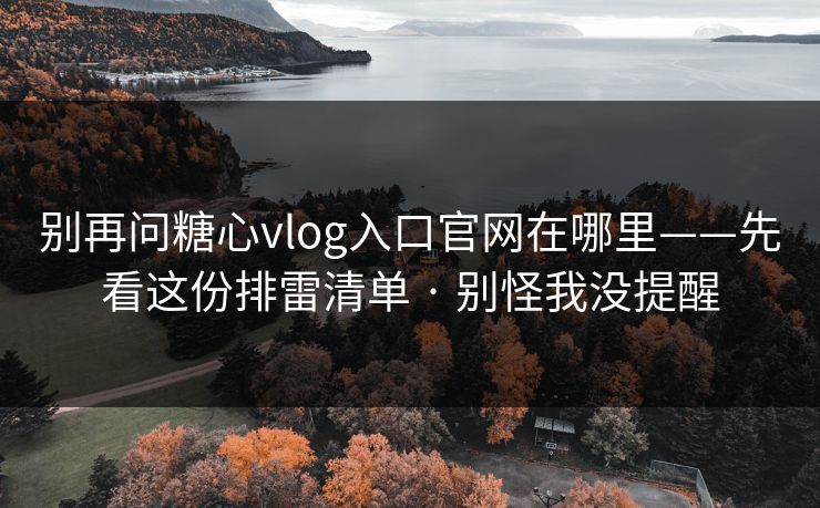 别再问糖心vlog入口官网在哪里——先看这份排雷清单 · 别怪我没提醒