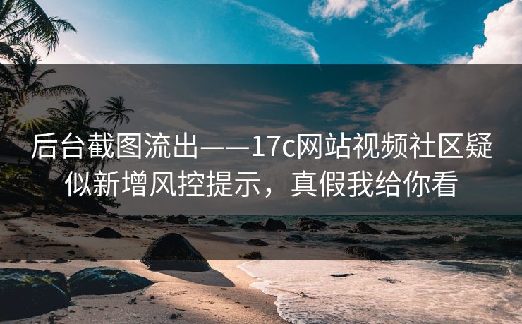 后台截图流出——17c网站视频社区疑似新增风控提示，真假我给你看
