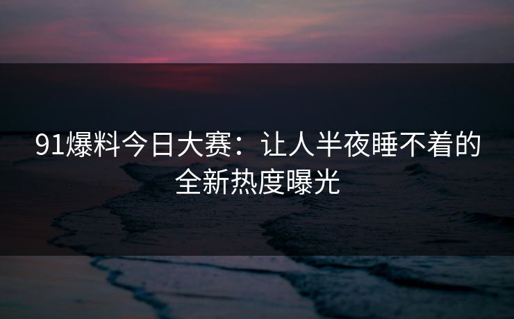 91爆料今日大赛：让人半夜睡不着的全新热度曝光
